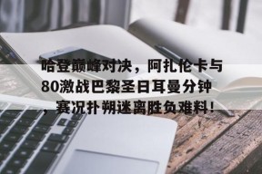 欧博-关于哈登巅峰对决，阿扎伦卡与80激战巴黎圣日耳曼分钟，赛况扑朔迷离胜负难料！的信息